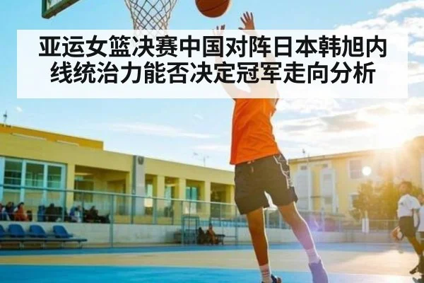 亚运女篮决赛中国对阵日本韩旭内线统治力能否决定冠军走向分析
