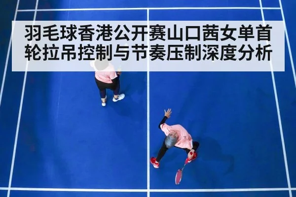 羽毛球香港公开赛山口茜女单首轮拉吊控制与节奏压制深度分析