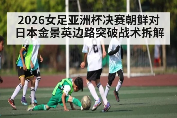 2026女足亚洲杯决赛朝鲜对日本金景英边路突破战术拆解