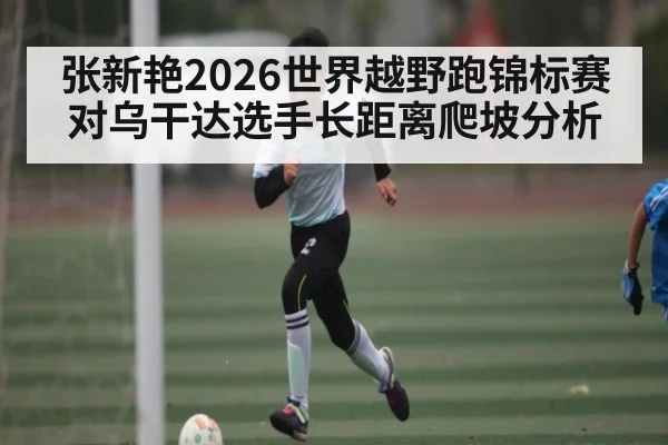 张新艳2026世界越野跑锦标赛对乌干达选手长距离爬坡分析